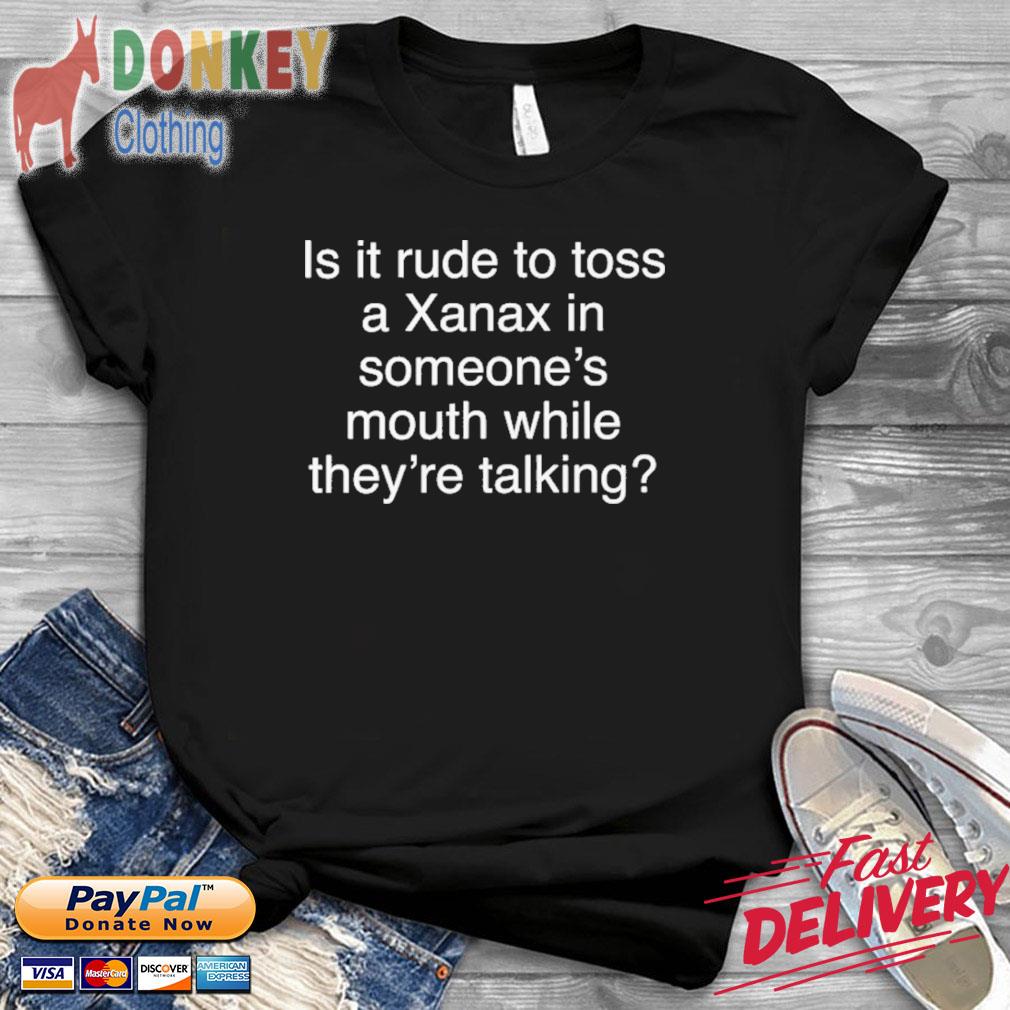 Is It Rude To Toss A Xanax In Someone's Mouth While They're Talking Shirt