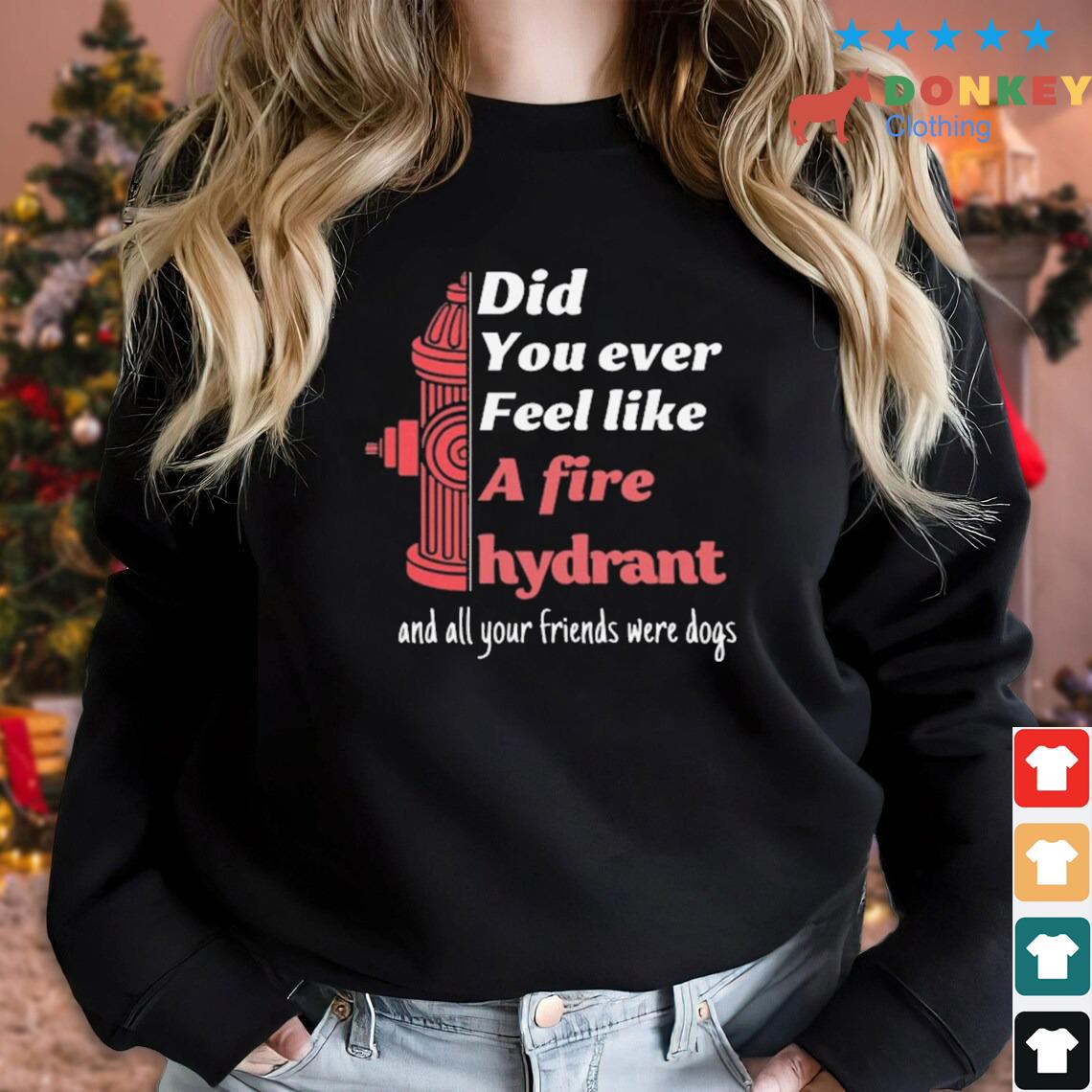 Did You Ever Feel Like A Fire Hydrant And All Your Friend Were Dogs Shirt